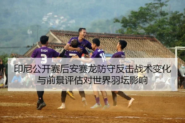 印尼公开赛后安赛龙防守反击战术变化与前景评估对世界羽坛影响
